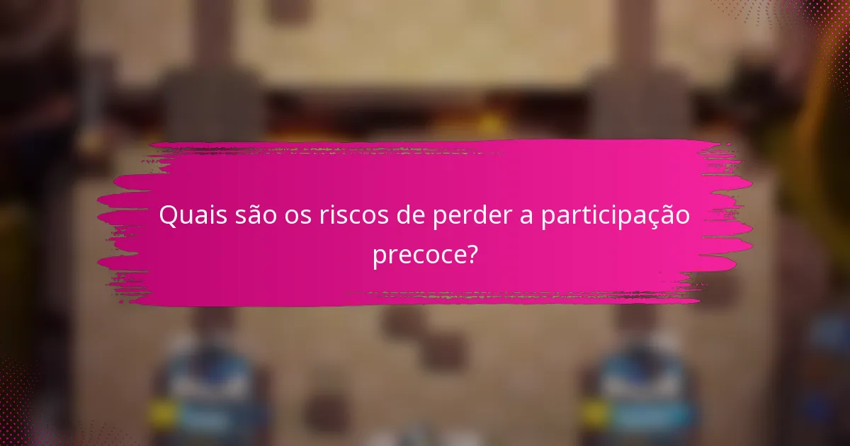 Quais são os riscos de perder a participação precoce?